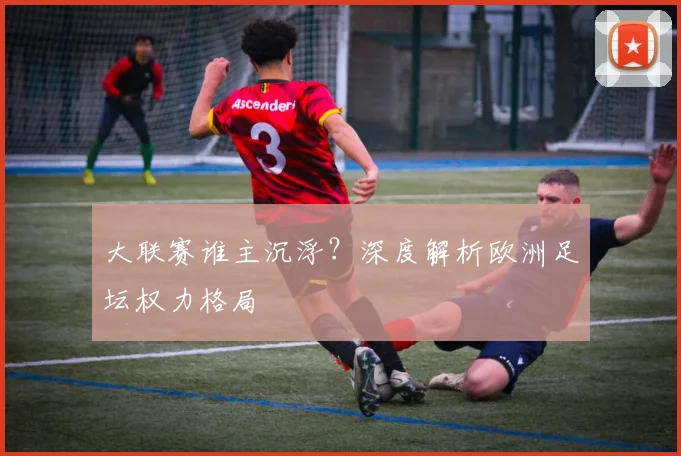 大联赛谁主沉浮？深度解析欧洲足坛权力格局