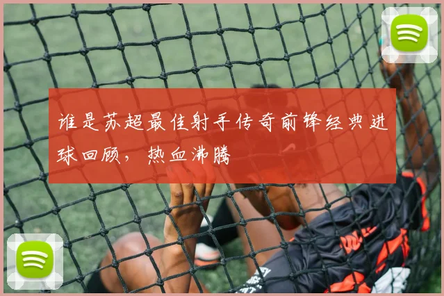 谁是苏超最佳射手传奇前锋经典进球回顾，热血沸腾