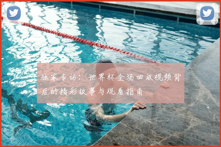独家专访：世界杯全场回放视频背后的精彩故事与观看指南