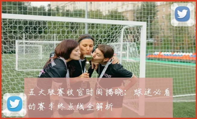 五大联赛收官时间揭晓:球迷必看的赛季终点线全解析