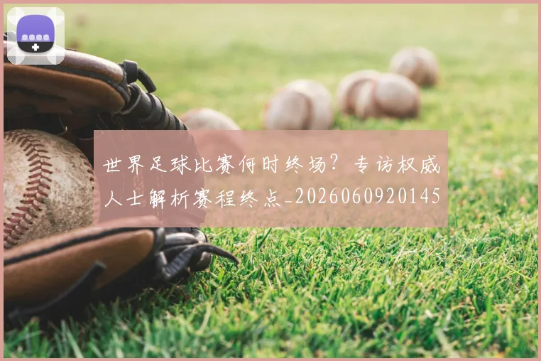 世界足球比赛何时终场?专访权威人士解析赛程终点_20260609201453