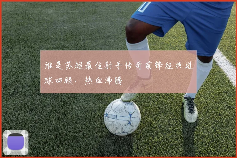 谁是苏超最佳射手传奇前锋经典进球回顾,热血沸腾