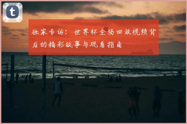 独家专访：世界杯全场回放视频背后的精彩故事与观看指南