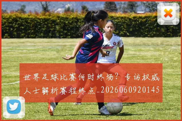 世界足球比赛何时终场?专访权威人士解析赛程终点_20260609201453