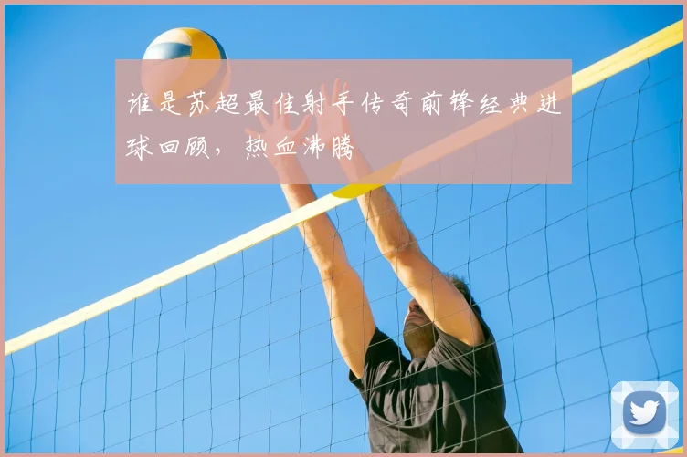 谁是苏超最佳射手传奇前锋经典进球回顾,热血沸腾