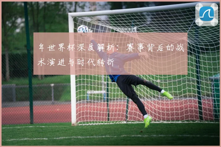 年世界杯深度解析:赛事背后的战术演进与时代转折