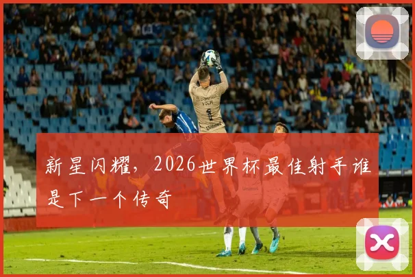 新星闪耀,2026世界杯最佳射手谁是下一个传奇