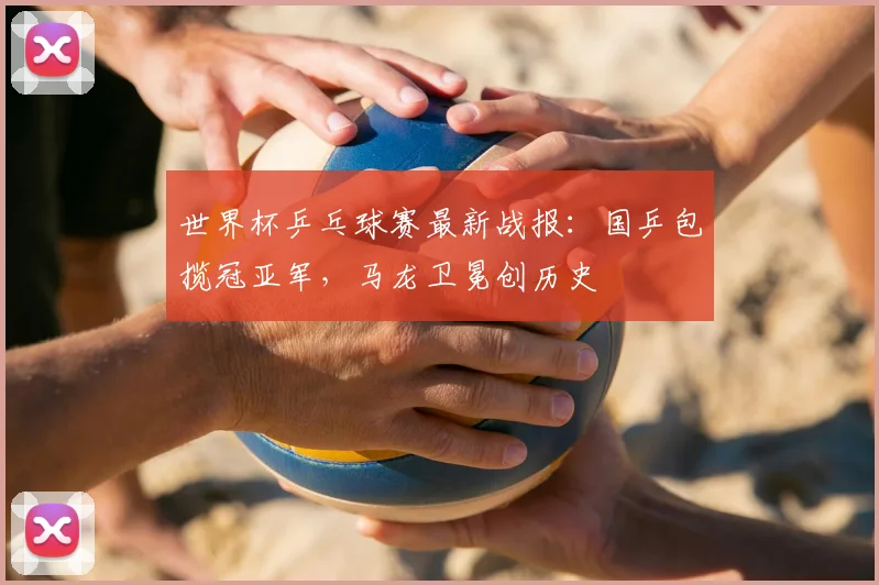 世界杯乒乓球赛最新战报:国乒包揽冠亚军,马龙卫冕创历史